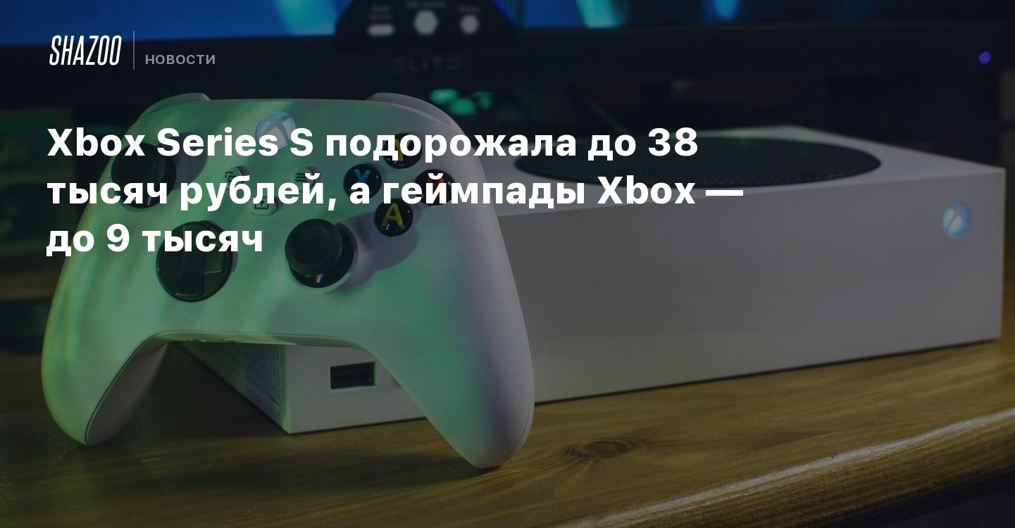 Xbox Series S подорожала до 38 тысяч рублей, а геймпады Xbox — до 9 тысяч -  Shazoo