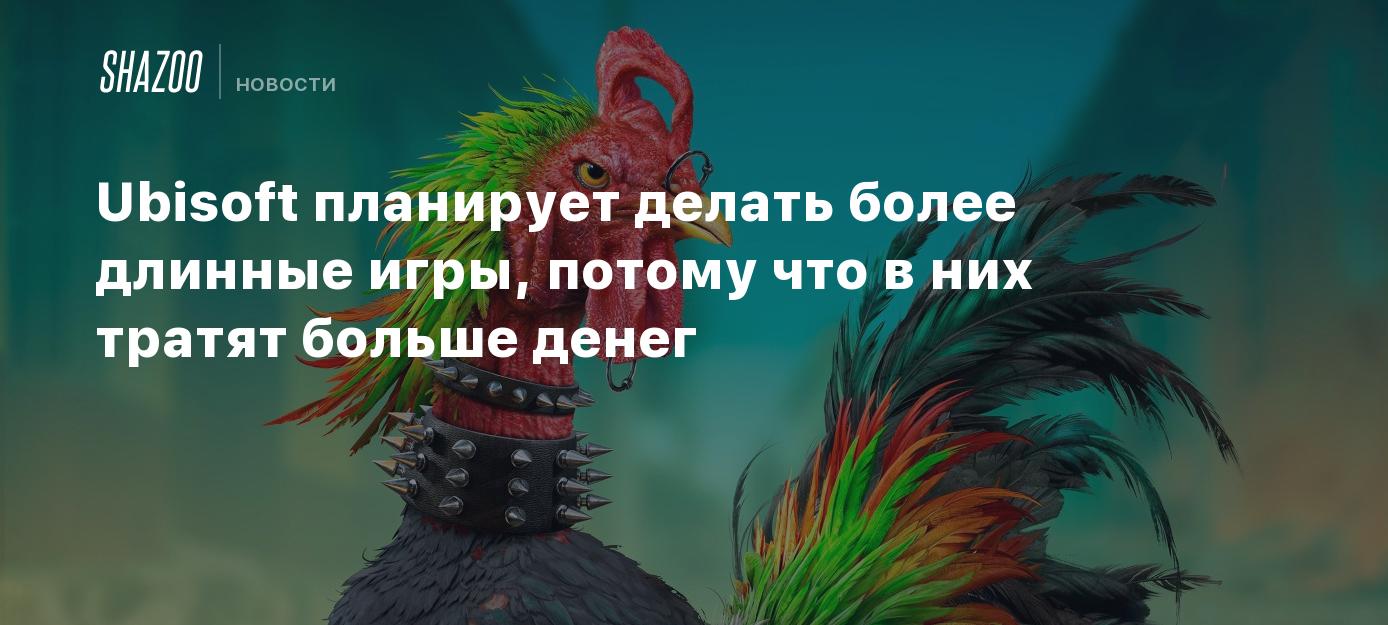 Ubisoft планирует делать более длинные игры, потому что в них тратят больше  денег - Shazoo