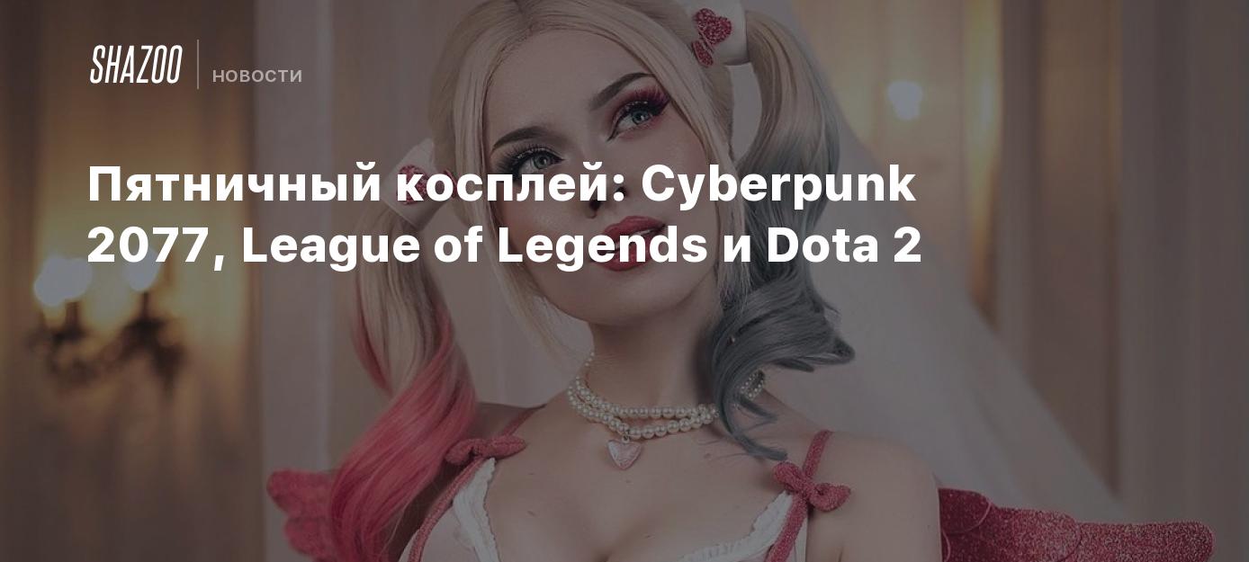 Пятничный косплей: Cyberpunk 2077, League of Legends и Dota 2 - Shazoo