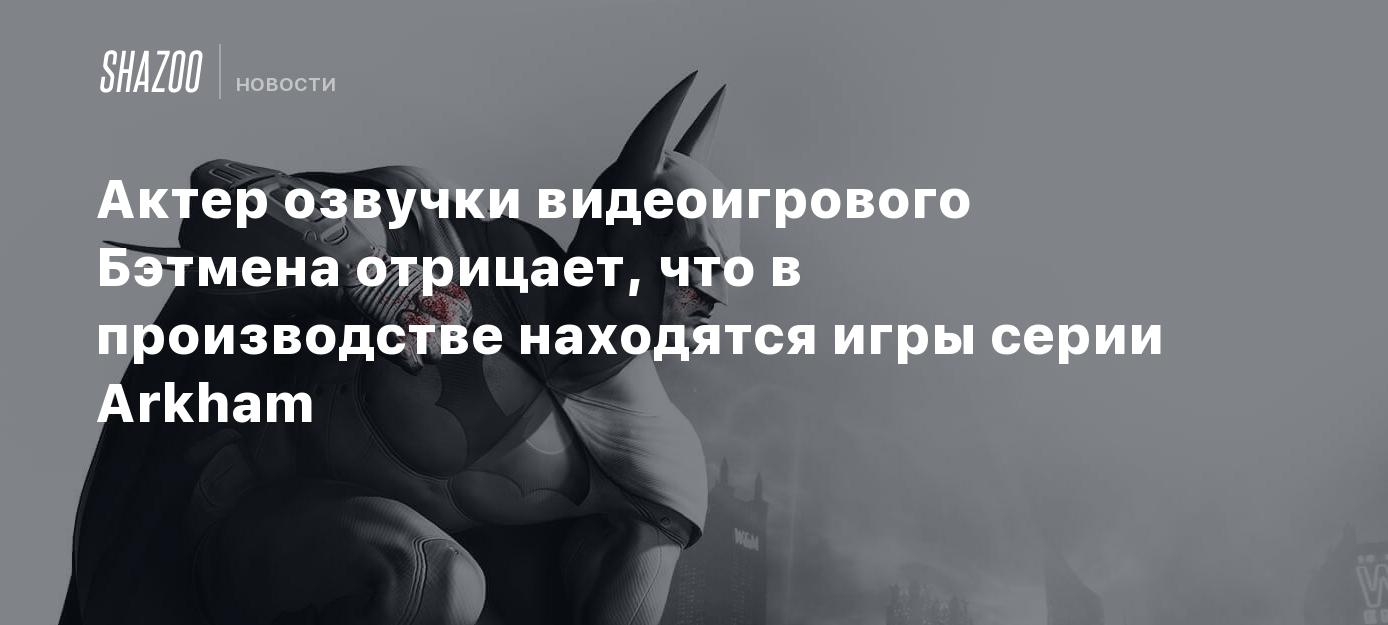 Актер озвучки видеоигрового Бэтмена отрицает, что в производстве находятся  игры серии Arkham - Shazoo