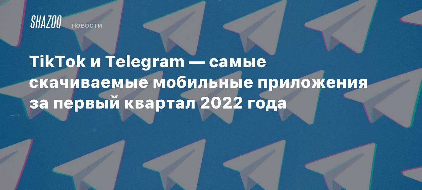 TikTok и Telegram — самые скачиваемые мобильные приложения за первый  квартал 2022 года - Shazoo