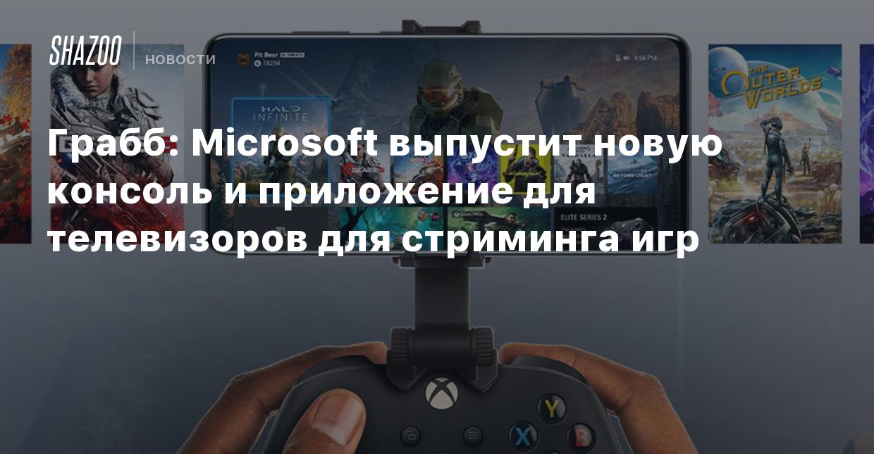 Грабб: Microsoft выпустит новую консоль и приложение для телевизоров для стриминга  игр - Shazoo