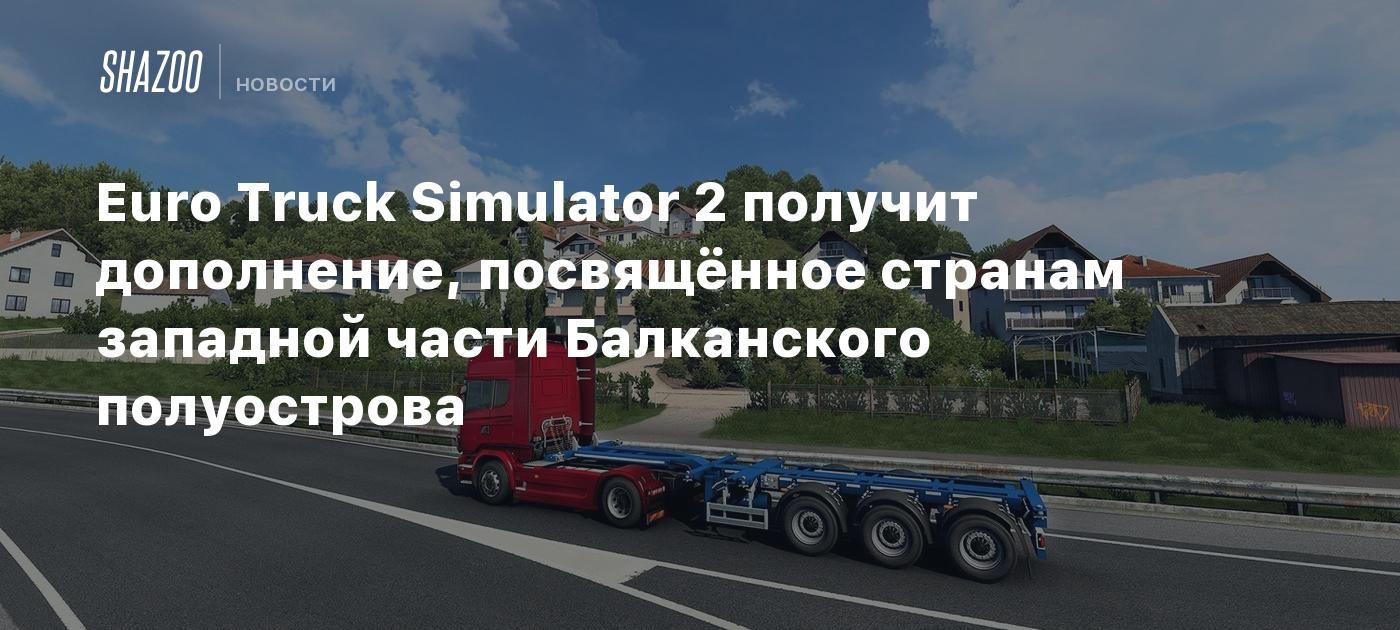 Euro Truck Simulator 2 получит дополнение, посвящённое странам западной  части Балканского полуострова - Shazoo