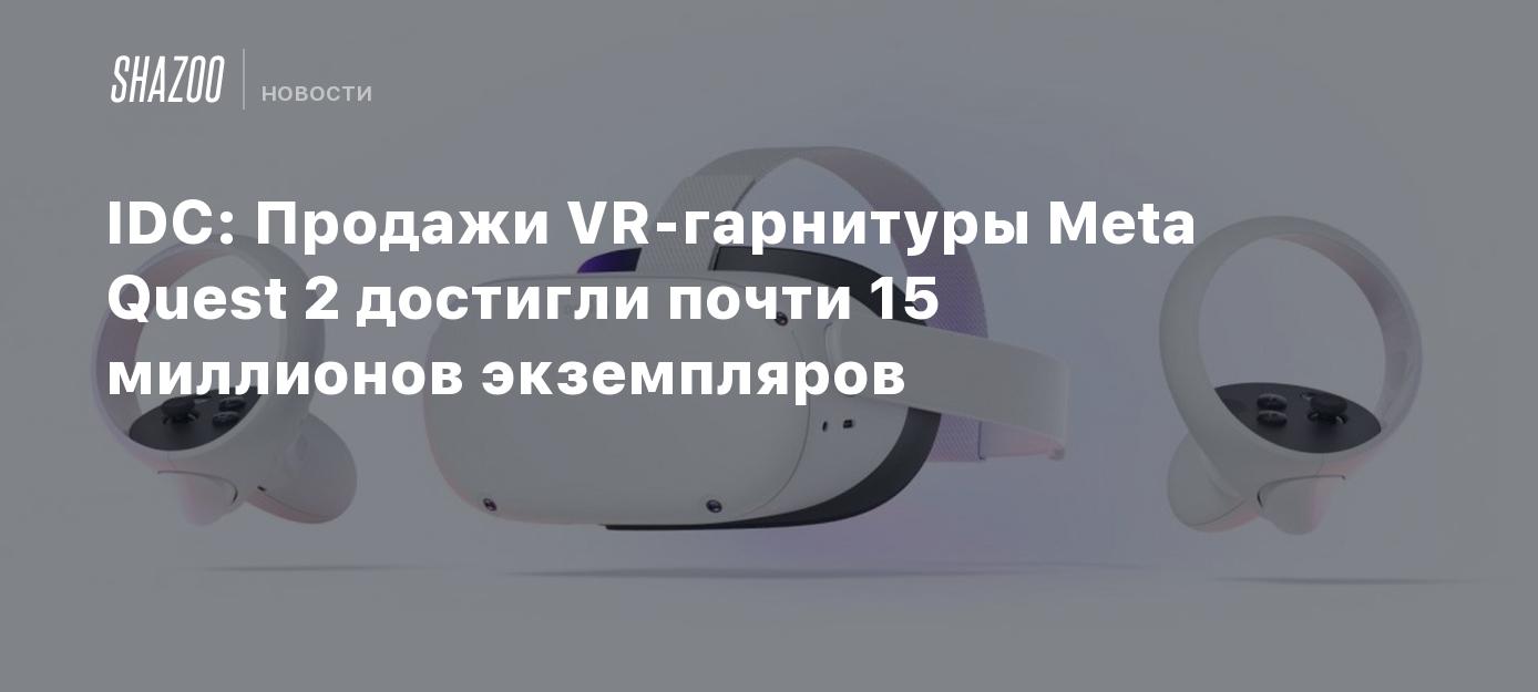 IDC: Продажи VR-гарнитуры Meta Quest 2 достигли почти 15 миллионов экземпляров - Shazoo