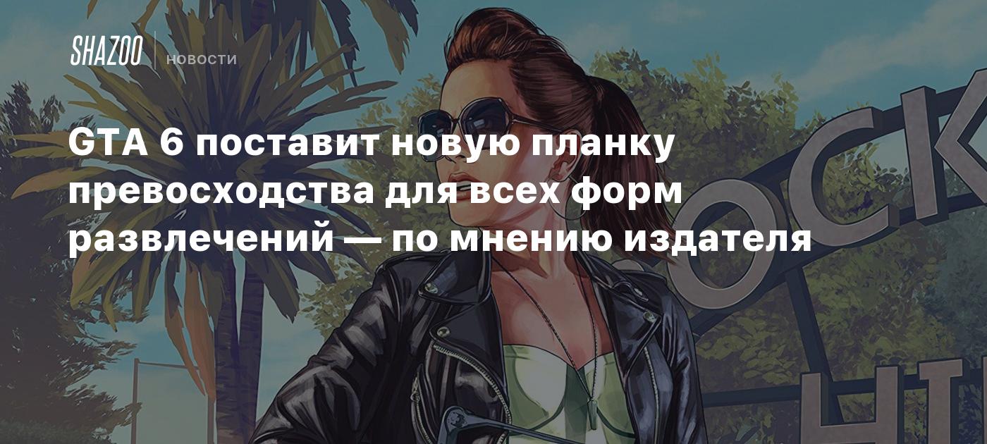 GTA 6 поставит новую планку превосходства для всех форм развлечений — по  мнению издателя - Shazoo