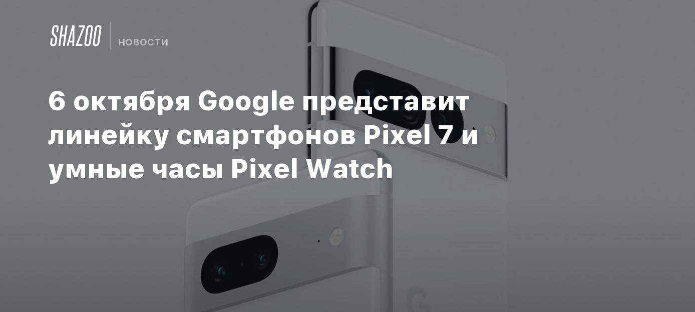 6 октября Google представит линейку смартфонов Pixel 7 и умные часы ...