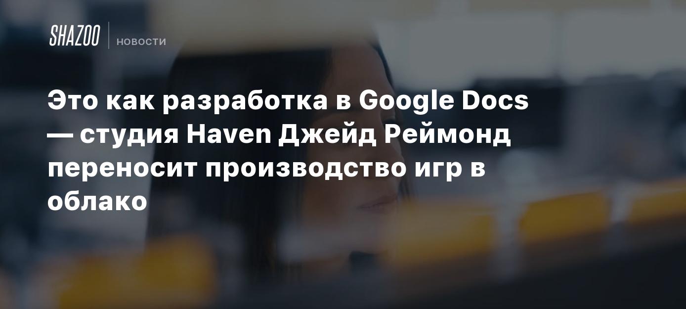 Это как разработка в Google Docs — студия Haven Джейд Реймонд переносит  производство игр в облако - Shazoo