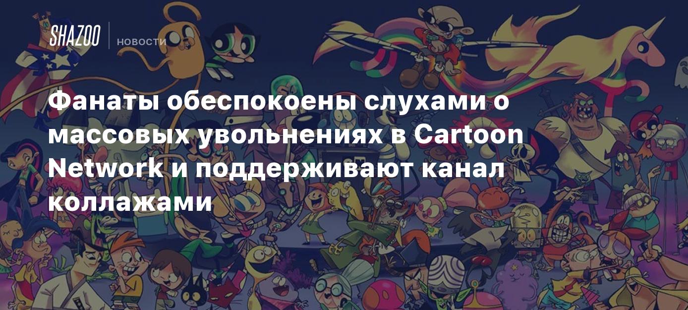 Фанаты обеспокоены слухами о массовых увольнениях в Cartoon Network и  поддерживают канал коллажами - Shazoo