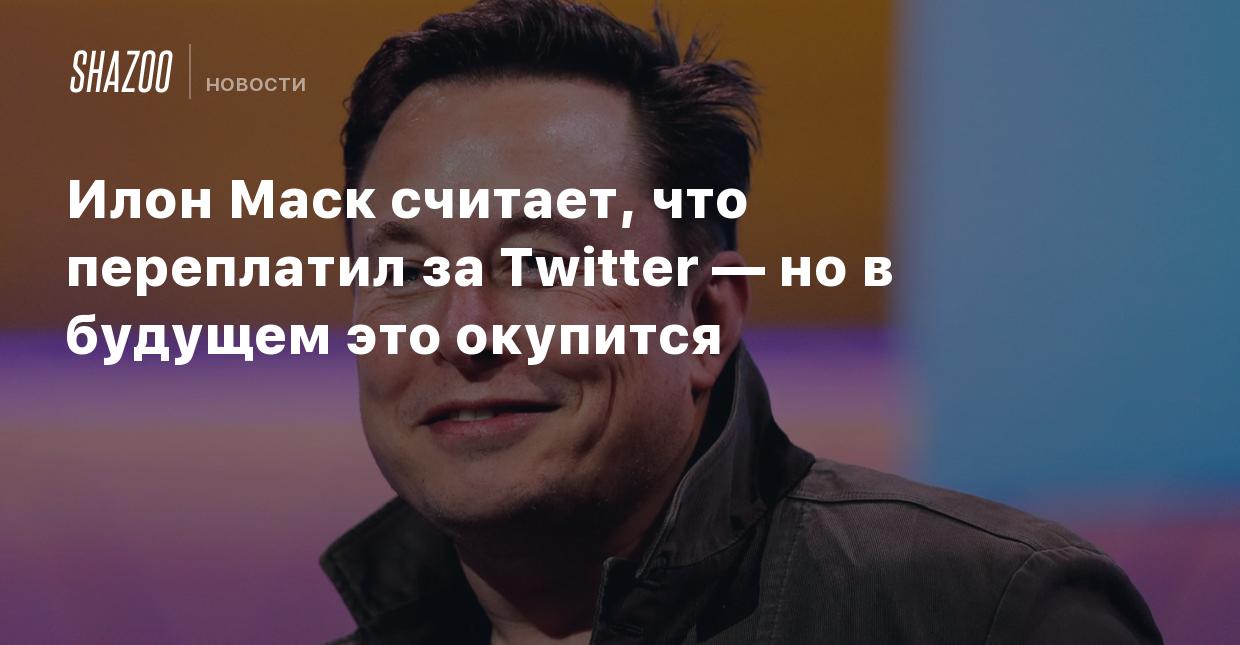 Илон Маск считает, что переплатил за Twitter — но в будущем это окупится -  Shazoo