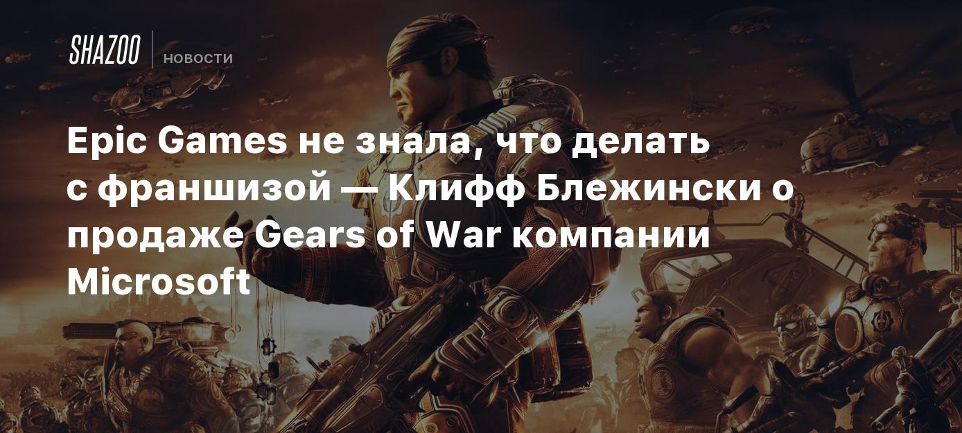 Epic Games не знала, что делать с франшизой — Клифф Блежински о продаже  Gears of War компании Microsoft - Shazoo