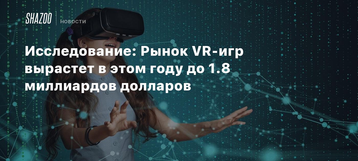 Исследование: Рынок VR-игр вырастет в этом году до 1.8 миллиардов долларов  - Shazoo