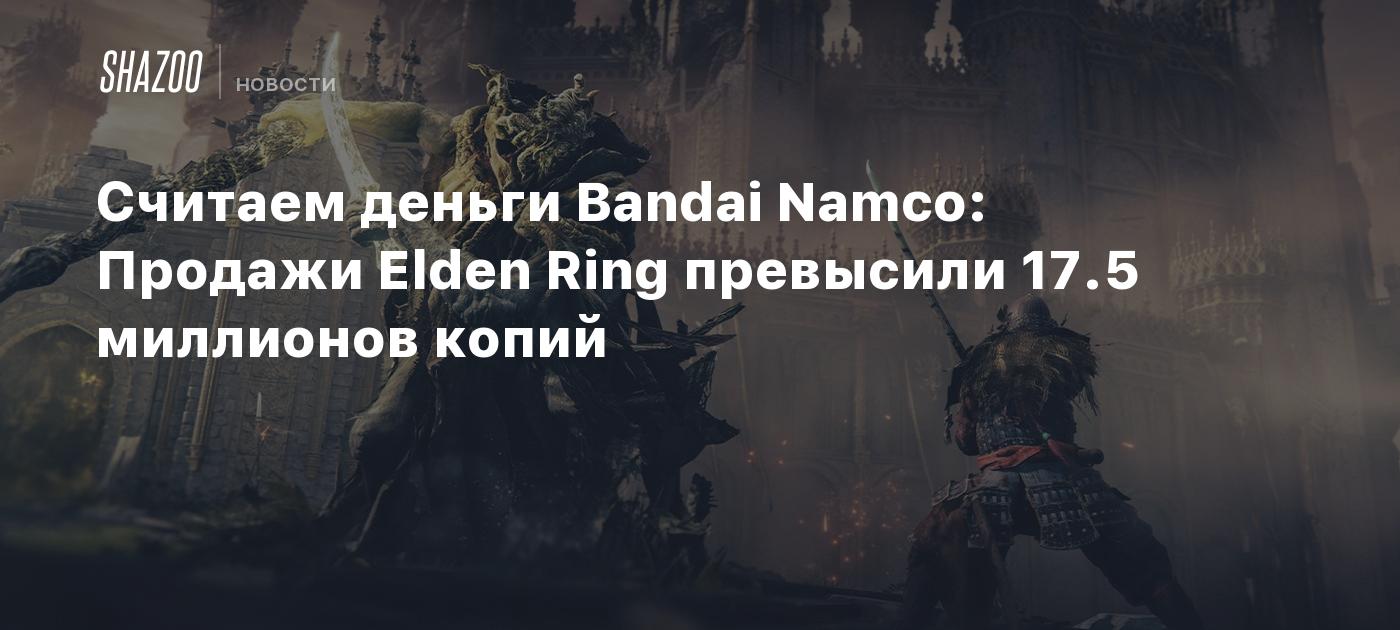 Считаем деньги Bandai Namco: Продажи Elden Ring превысили 17.5 миллионов  копий - Shazoo