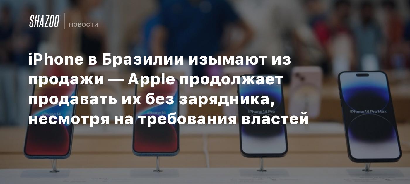 iPhone в Бразилии изымают из продажи — Apple продолжает продавать их без  зарядника, несмотря на требования властей - Shazoo