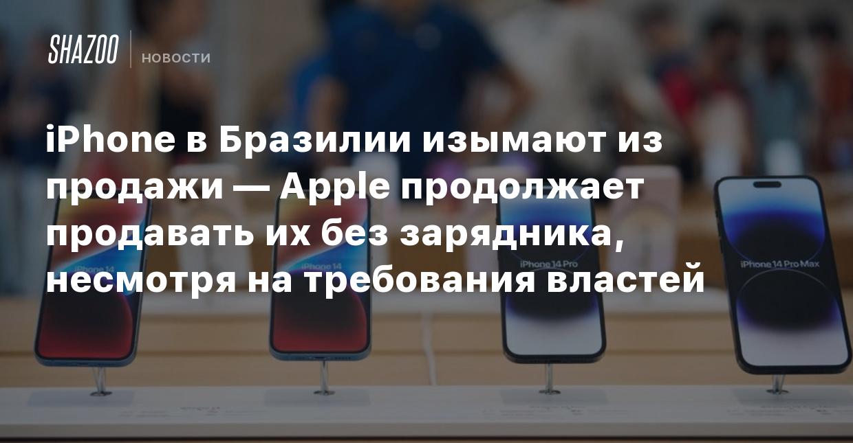 iPhone в Бразилии изымают из продажи — Apple продолжает продавать их без  зарядника, несмотря на требования властей - Shazoo