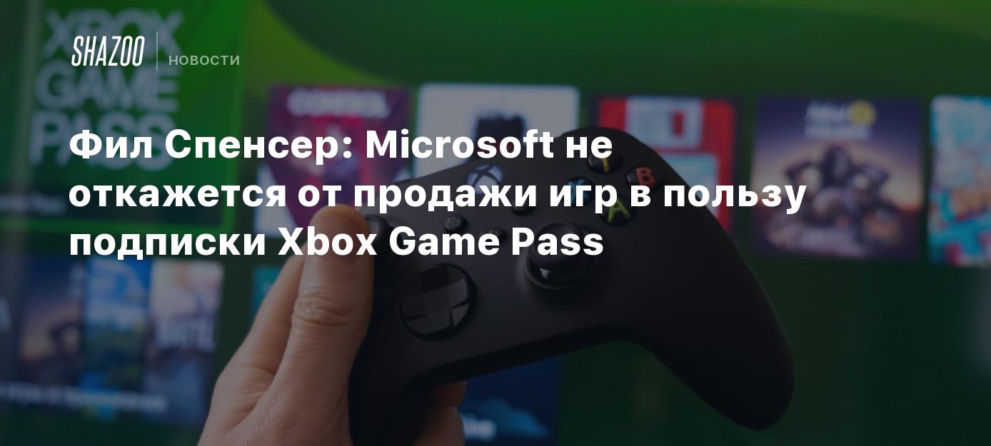 Фил Спенсер: Microsoft не откажется от продажи игр в пользу подписки Xbox  Game Pass - Shazoo