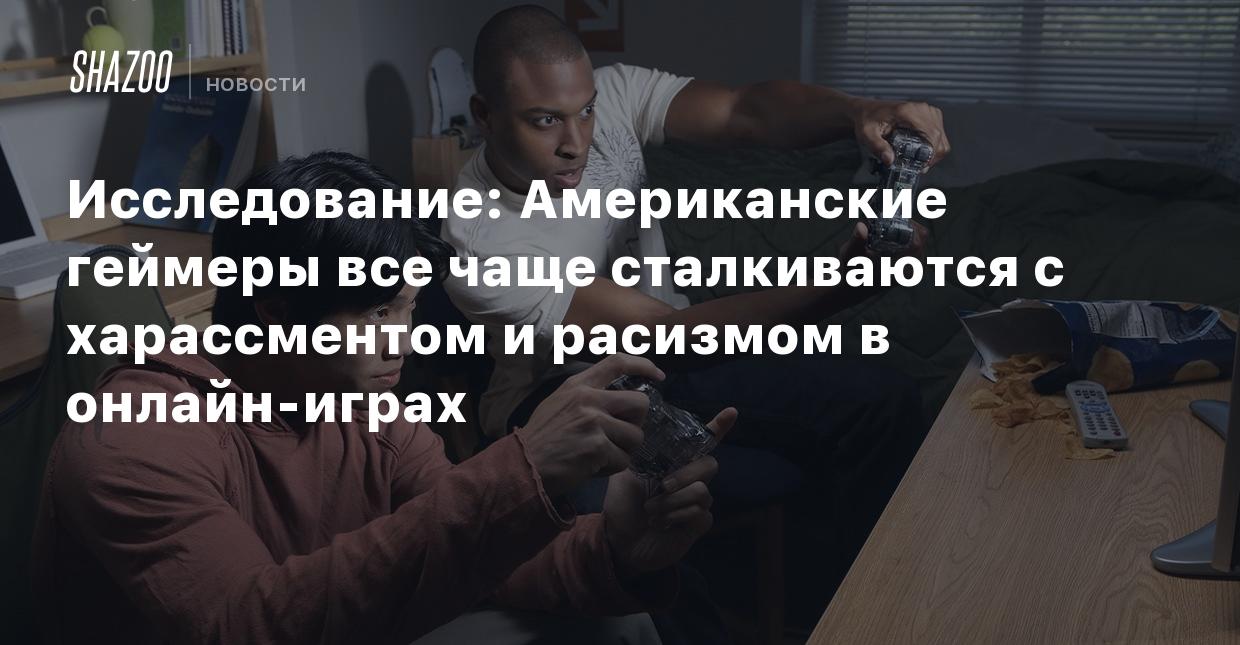 Исследование: Американские геймеры все чаще сталкиваются с харассментом и  расизмом в онлайн-играх - Shazoo