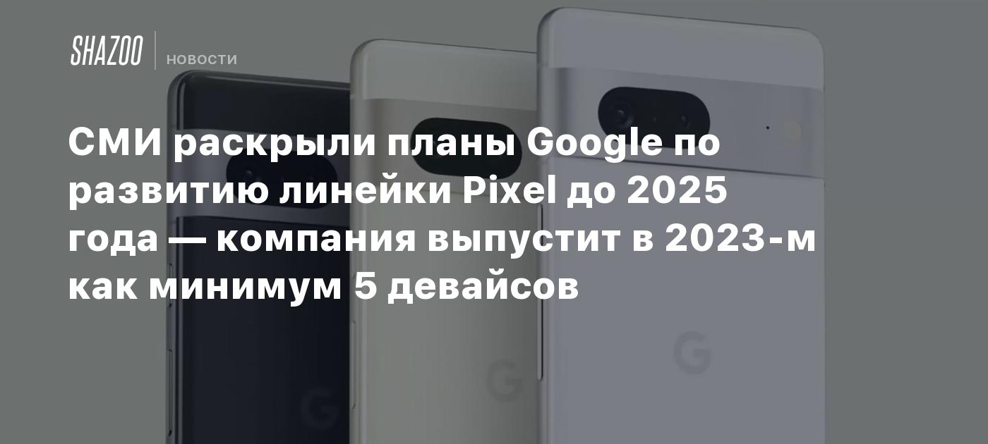 СМИ раскрыли планы Google по развитию линейки Pixel до 2025 года — компания  выпустит в 2023-м как минимум 5 девайсов - Shazoo