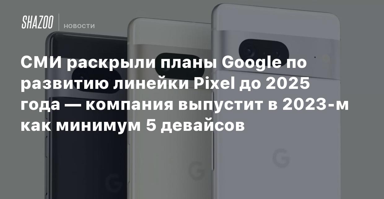 СМИ раскрыли планы Google по развитию линейки Pixel до 2025 года — компания  выпустит в 2023-м как минимум 5 девайсов - Shazoo