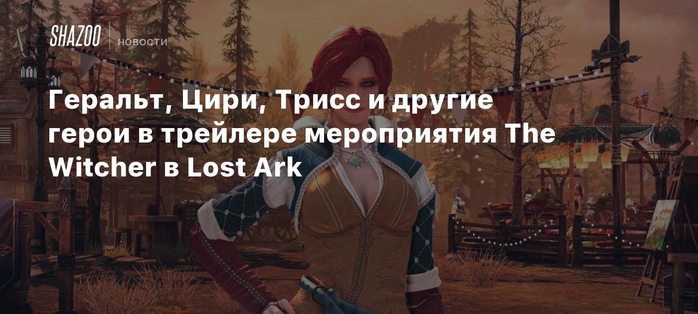 Геральт, Цири, Трисс и другие герои в трейлере мероприятия The Witcher в  Lost Ark - Shazoo