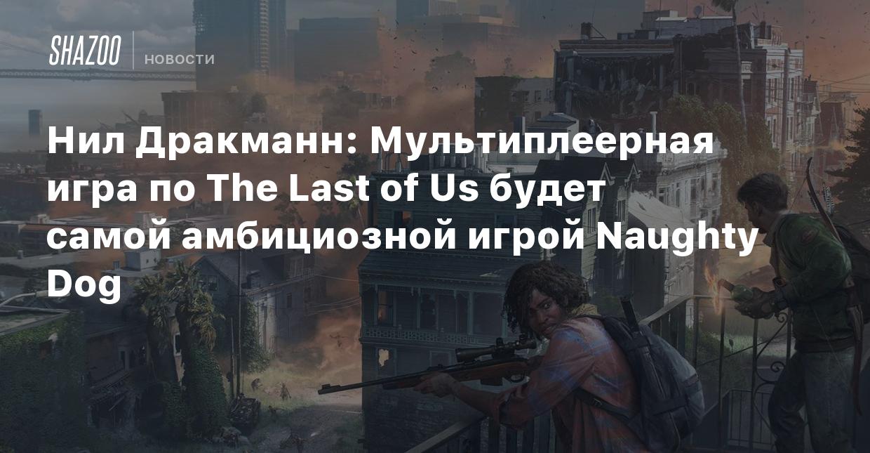 Нил Дракманн: Мультиплеерная игра по The Last of Us будет самым амбициозным  проектом Naughty Dog - Shazoo