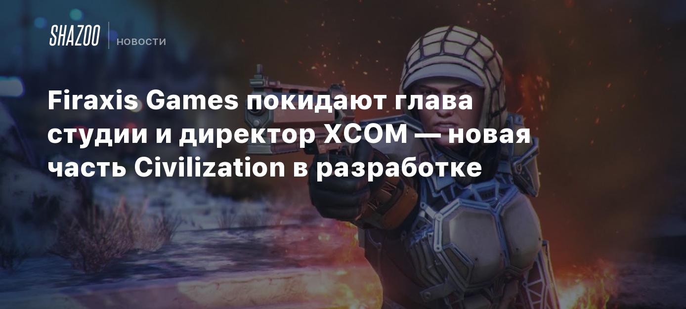 Firaxis Games покидают глава студии и директор XCOM — новая часть  Civilization в разработке - Shazoo