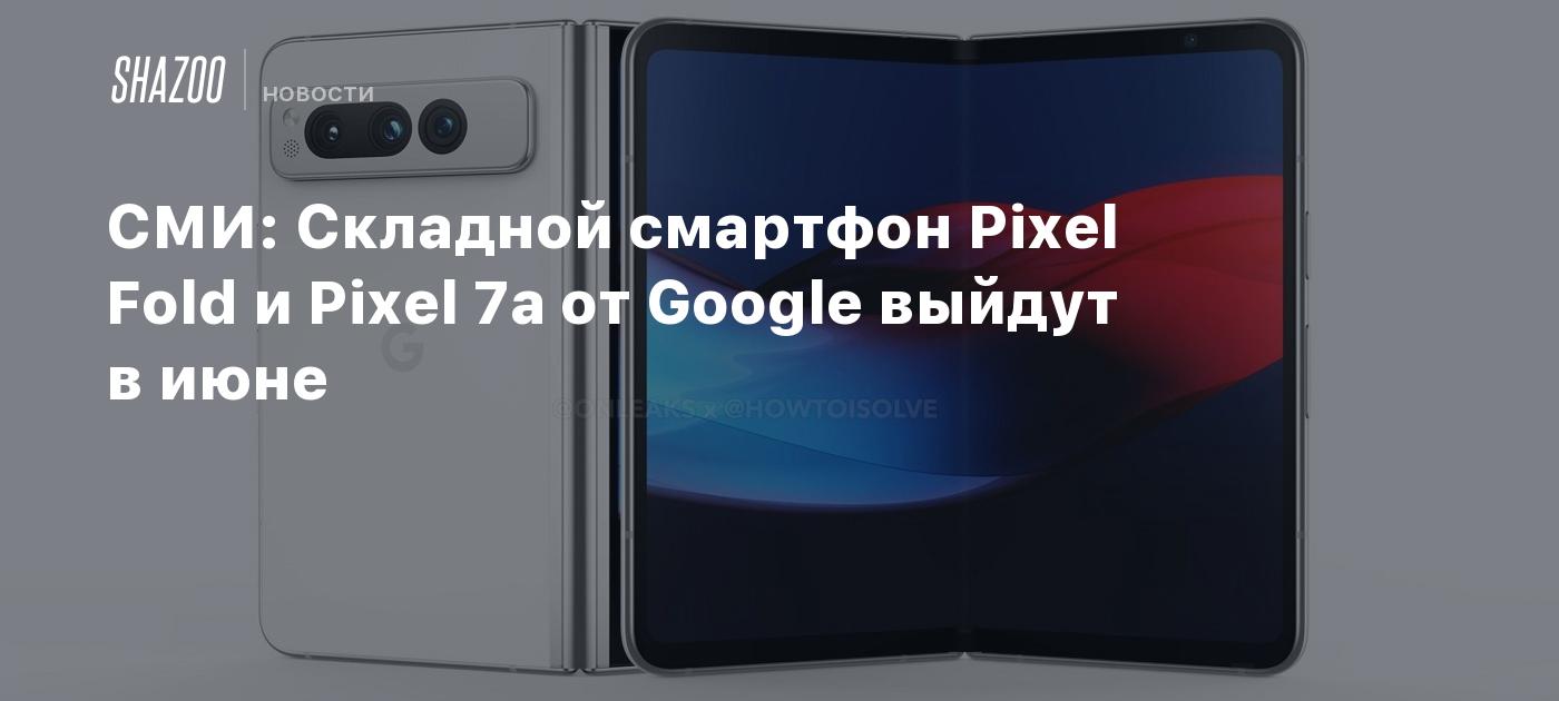 СМИ: Складной смартфон Pixel Fold и Pixel 7a от Google выйдут в июне -  Shazoo