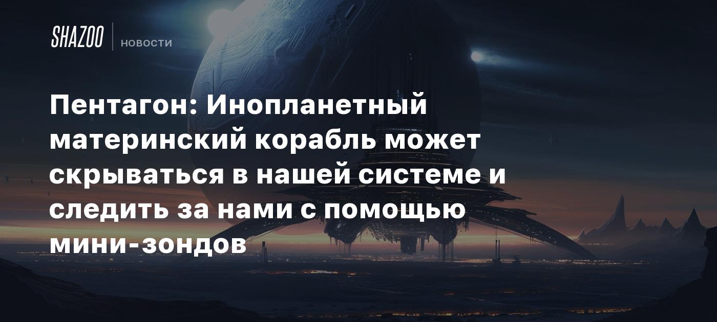 Пентагон: Инопланетный материнский корабль может скрываться в нашей системе  и следить за нами с помощью мини-зондов - Shazoo