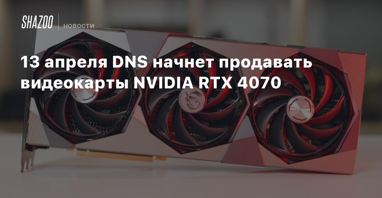 13 апреля DNS начнет продавать видеокарты NVIDIA RTX 4070 - Shazoo