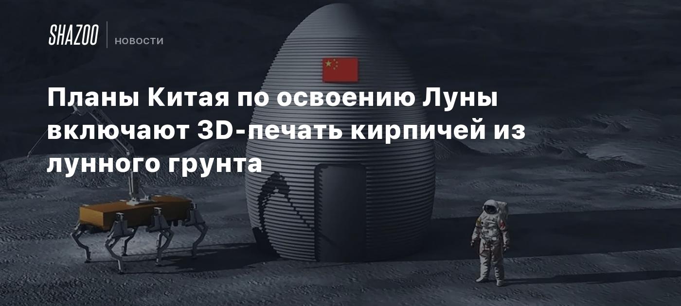 Планы Китая по освоению Луны включают 3D-печать кирпичей из лунного грунта  - Shazoo