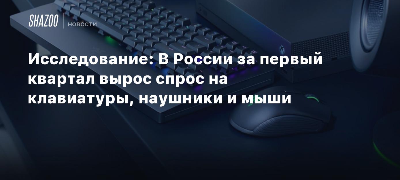 Исследование: В России за первый квартал вырос спрос на клавиатуры,  наушники и мыши - Shazoo