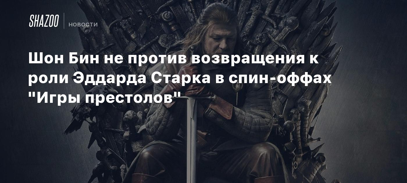 Шон Бин не против возвращения к роли Эддарда Старка в спин-оффах 