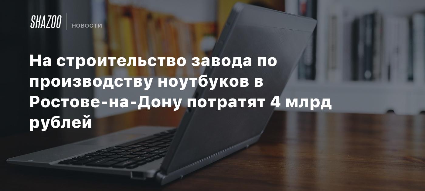 На строительство завода по производству ноутбуков в Ростове-на-Дону  потратят 4 млрд рублей - Shazoo