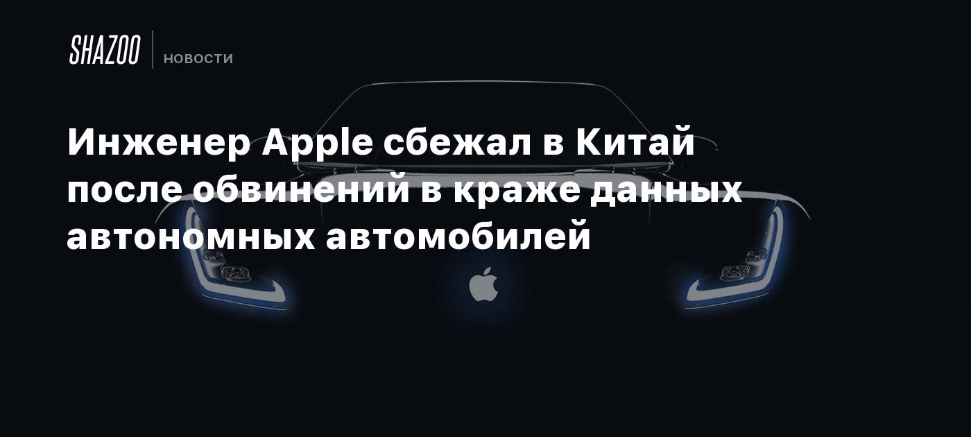 Инженер Apple сбежал в Китай после обвинений в краже данных автономных  автомобилей - Shazoo