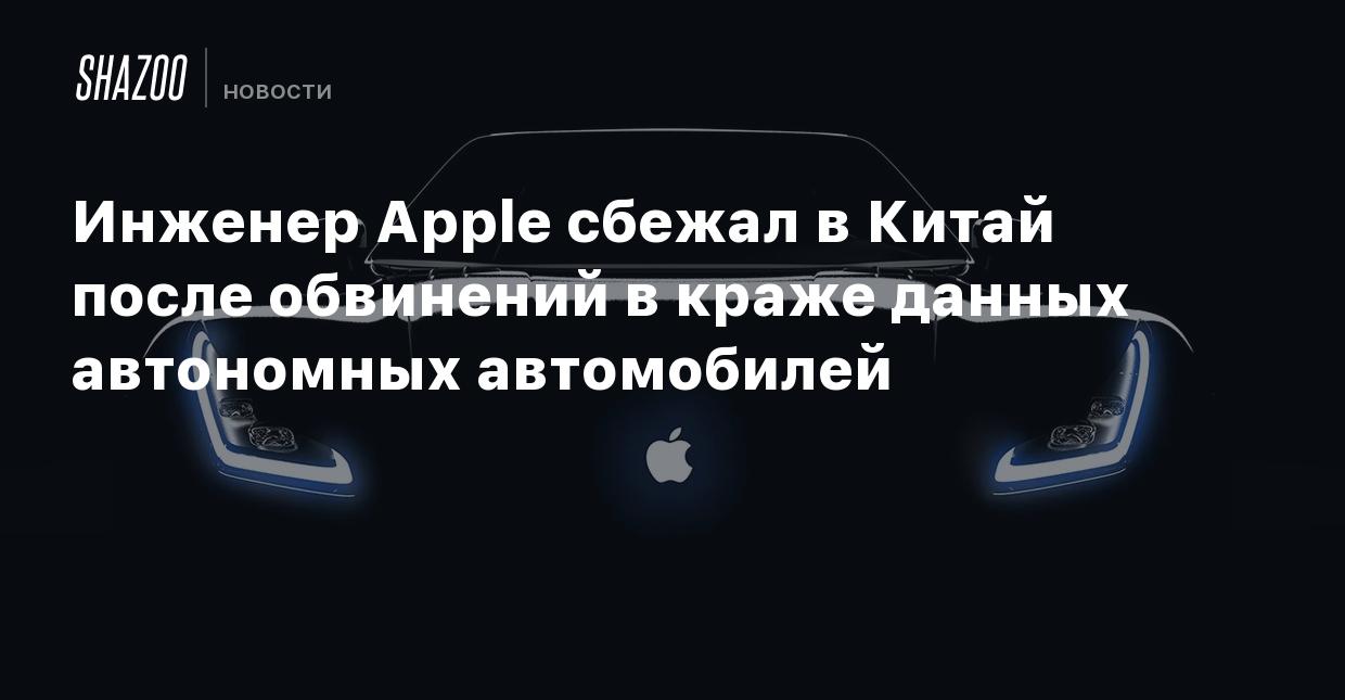 Инженер Apple сбежал в Китай после обвинений в краже данных автономных  автомобилей - Shazoo