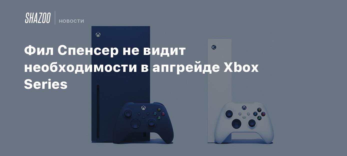 Фил Спенсер не видит необходимости в апгрейде Xbox Series - Shazoo