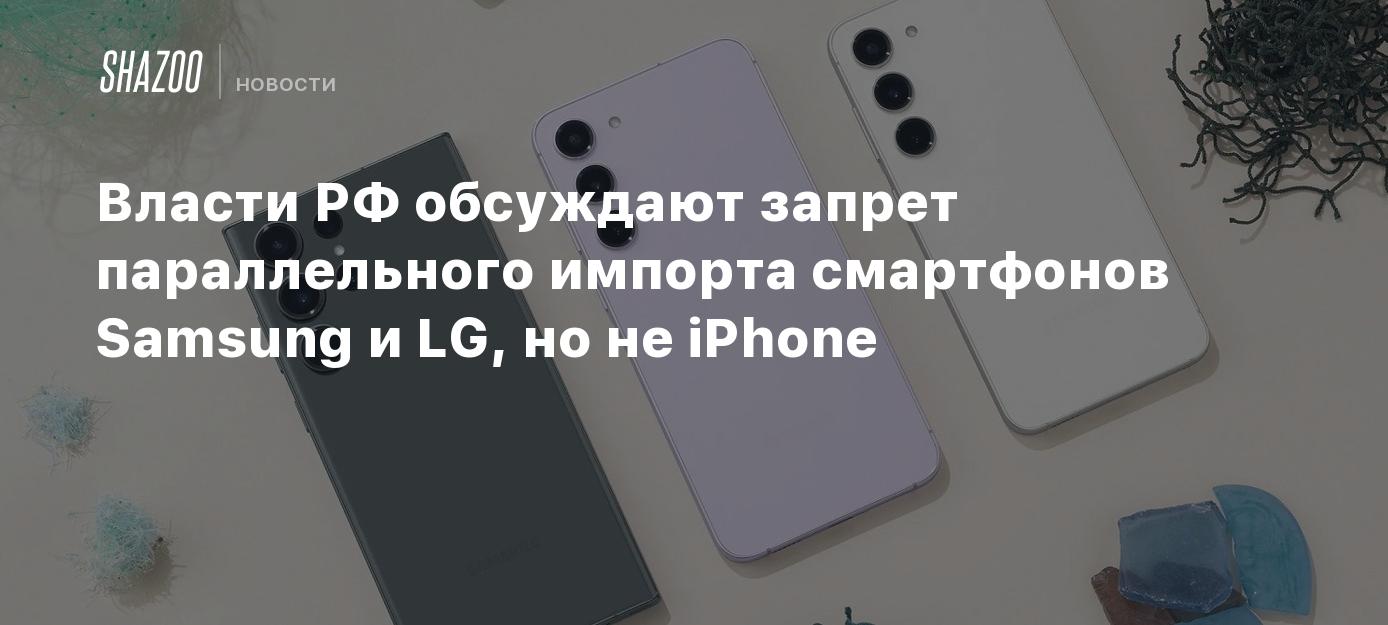 Власти РФ обсуждают запрет параллельного импорта смартфонов Samsung и LG,  но не iPhone - Shazoo