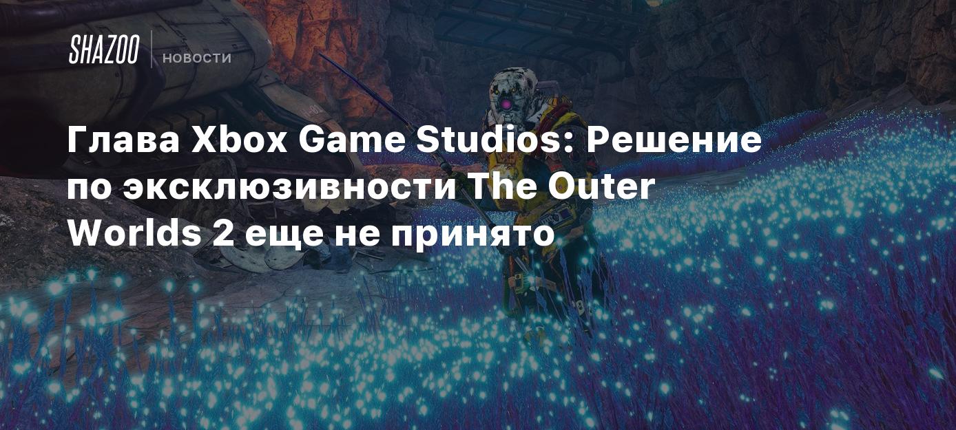 Глава Xbox Game Studios: Решение по эксклюзивности The Outer Worlds 2 еще  не принято - Shazoo