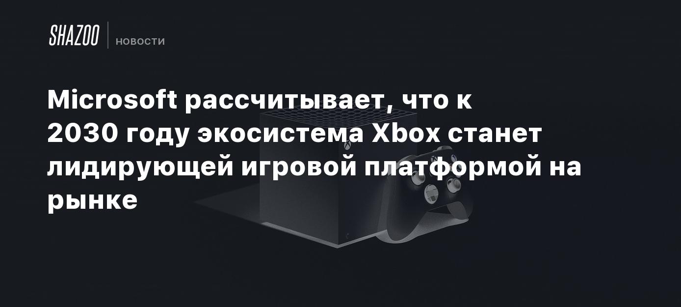 Microsoft рассчитывает, что к 2030 году экосистема Xbox станет лидирующей  игровой платформой на рынке - Shazoo