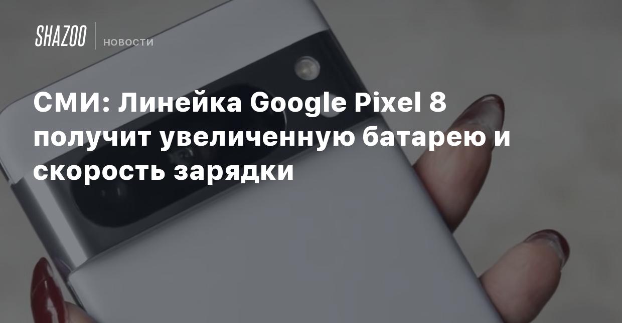 СМИ: Линейка Google Pixel 8 получит увеличенную батарею и скорость зарядки  - Shazoo