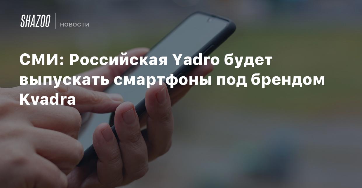 СМИ: Российская Yadro будет выпускать смартфоны под брендом Kvadra - Shazoo