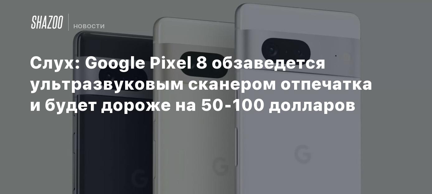 Слух: Google Pixel 8 обзаведется ультразвуковым сканером отпечатка и будет  дороже на 50-100 долларов - Shazoo