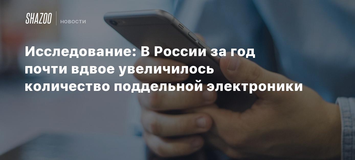 Исследование: В России за год почти вдвое увеличилось количество поддельной  электроники - Shazoo