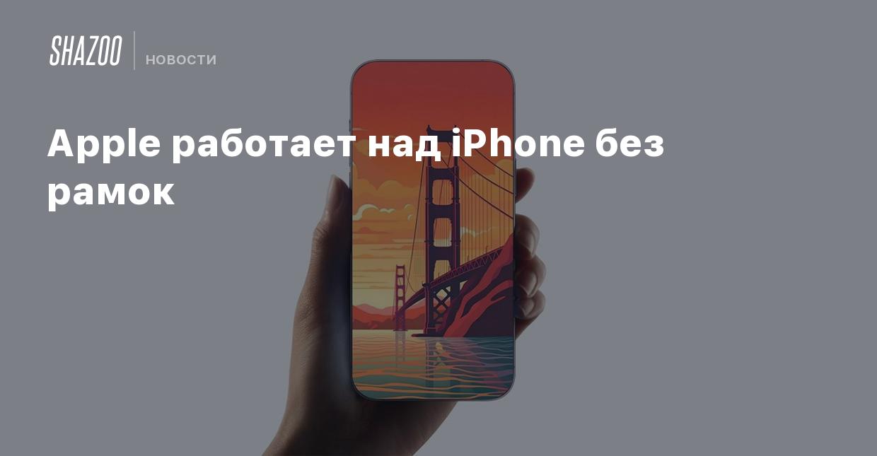 Apple работает над iPhone без рамок - Shazoo