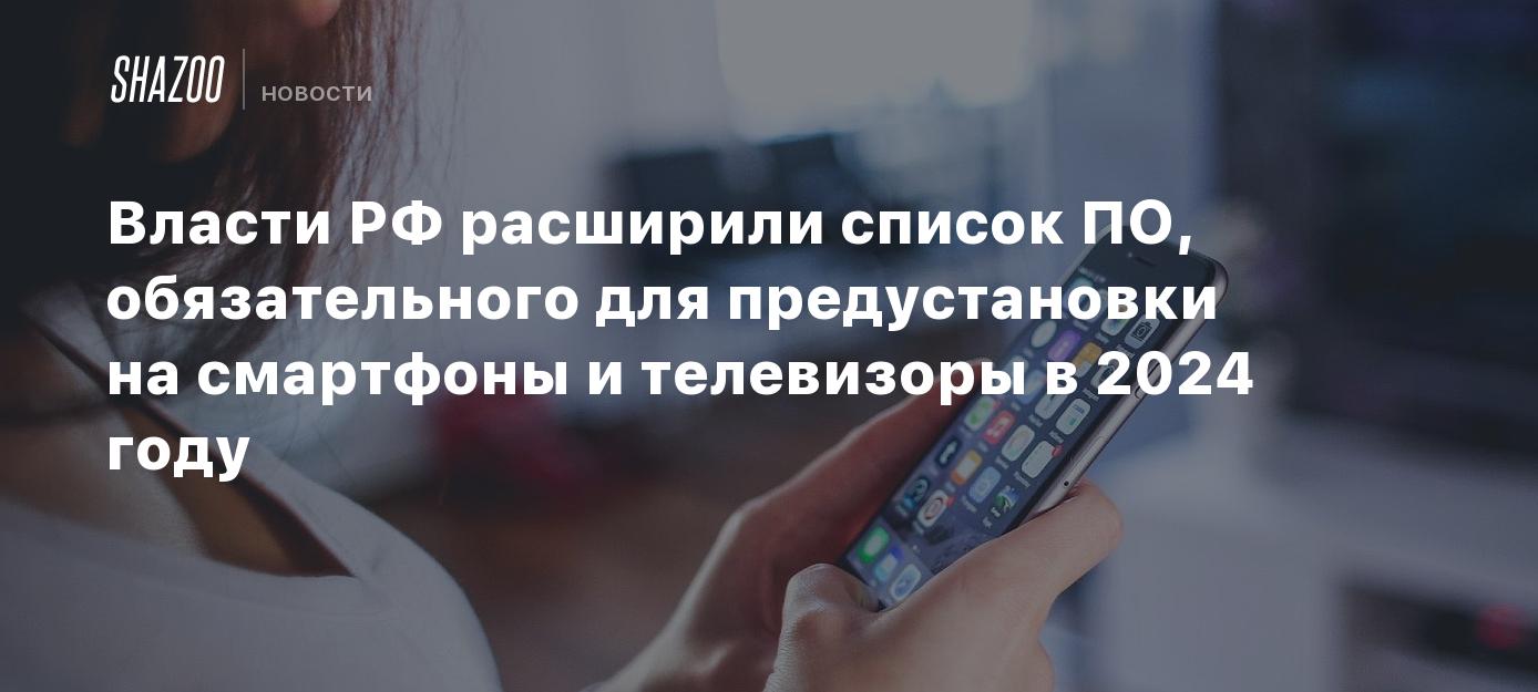 Власти РФ расширили список ПО, обязательного для предустановки на смартфоны  и телевизоры в 2024 году - Shazoo