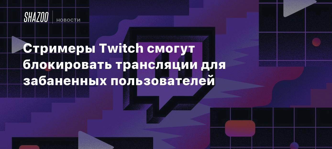 Стримеры Twitch смогут блокировать трансляции для забаненных пользователей  - Shazoo