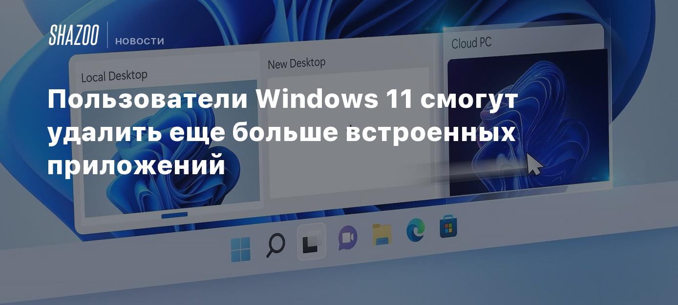 Пользователи Windows 11 смогут удалить еще больше встроенных приложений -  Shazoo