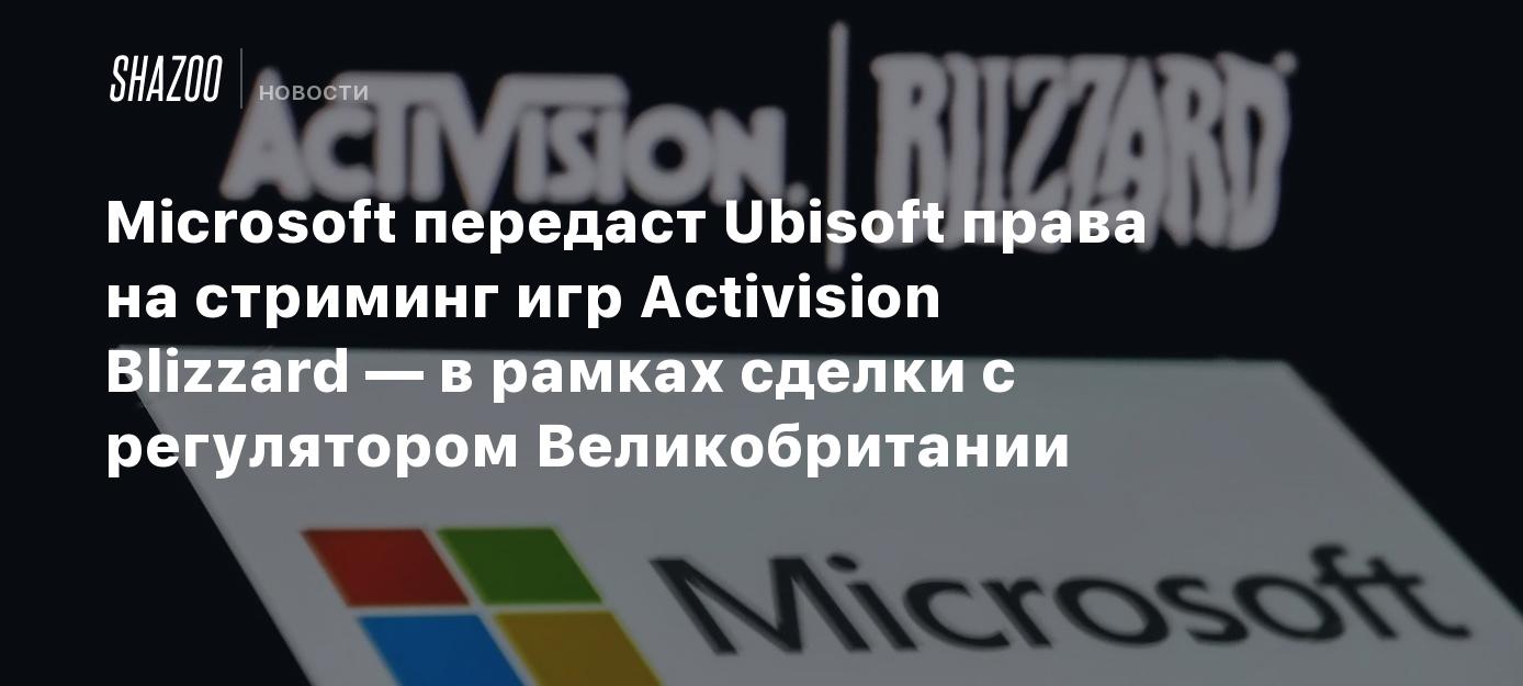 Microsoft передаст Ubisoft права на стриминг игр Activision Blizzard — в  рамках сделки с регулятором Великобритании - Shazoo