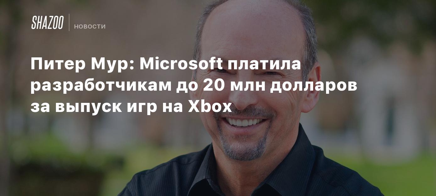 Питер Мур: Microsoft платила разработчикам до 20 млн долларов за выпуск игр  на Xbox - Shazoo