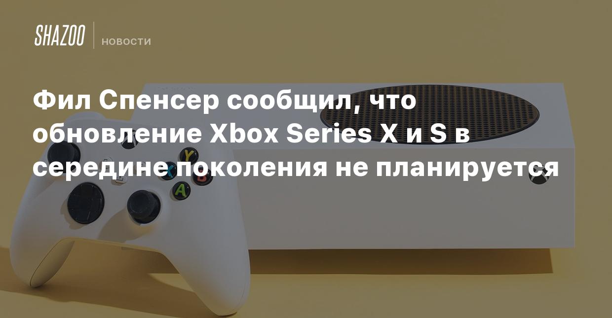 Фил Спенсер сообщил, что обновление Xbox Series X и S в середине поколения  не планируется - Shazoo