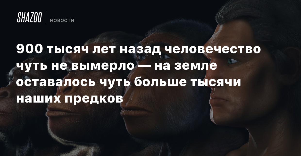 900 тысяч лет назад человечество чуть не вымерло — на земле оставалось чуть  больше тысячи наших предков - Shazoo